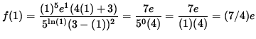 $ f(1) = \displaystyle{ (1)^{5} e^1 (4(1)+3) \over 5^{ \ln(1) } (3-(1))^{2} }
...
...tyle{ 7 e \over 5^{ 0 } (4) }
= \displaystyle{ 7 e \over (1)(4) }
= (7/4)e $