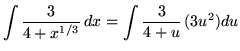 $ \displaystyle{ \int { 3 \over 4+x^{1/3} } \,dx } = \displaystyle{ \int { 3 \over 4+u } \, (3u^2) du } $