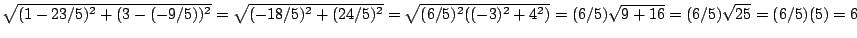 $\sqrt{(1-23/5)^2+(3-(-9/5))^2}=
\sqrt{(-18/5)^2+(24/5)^2}=\sqrt{(6/5)^2((-3)^2+4^2)}=(6/5)\sqrt{9+16}=
(6/5)\sqrt{25}=(6/5)(5)=6$