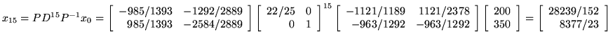 $x_{15} = P D^{15} P^{-1}x_0 =
\left[ \begin{array}{rr}
-985/1393&-1292/2889 ...
...ray}\right]
=\left[ \begin{array}{r}
28239/152\\
8377/23\\
\end{array}\right]$