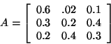 \begin{displaymath}A= \left[ \begin{array}{rrr}
0.6 & .02 & 0.1\\
0.3 & 0.2 & 0.4\\
0.2 & 0.4 & 0. 3 \\
\end{array}
\right]\end{displaymath}